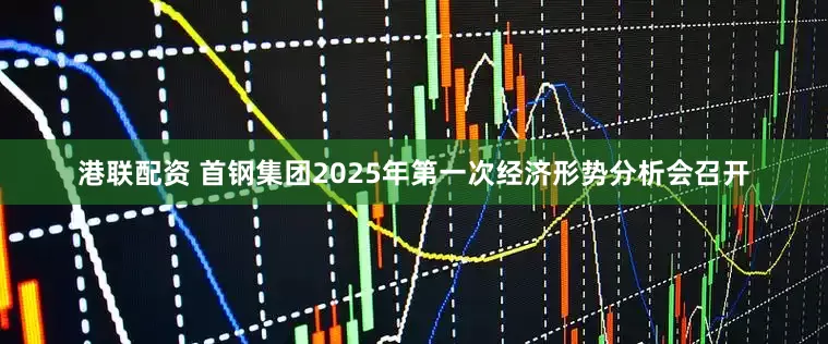 港联配资 首钢集团2025年第一次经济形势分析会召开