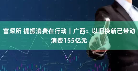 富深所 提振消费在行动丨广西：以旧换新已带动消费155亿元