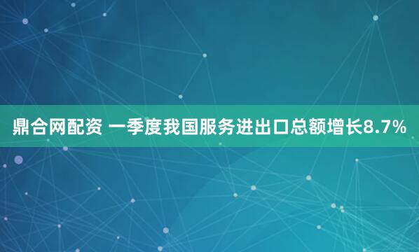 鼎合网配资 一季度我国服务进出口总额增长8.7%