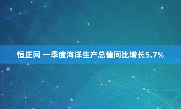 恒正网 一季度海洋生产总值同比增长5.7%