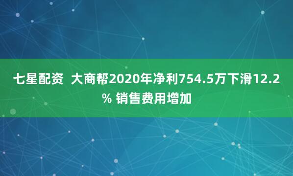 七星配资  大商帮2020年净利754.5万下滑12.2% 销售费用增加