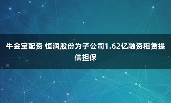 牛金宝配资 恒润股份为子公司1.62亿融资租赁提供担保