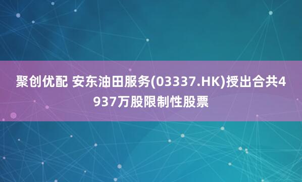 聚创优配 安东油田服务(03337.HK)授出合共4937万股限制性股票