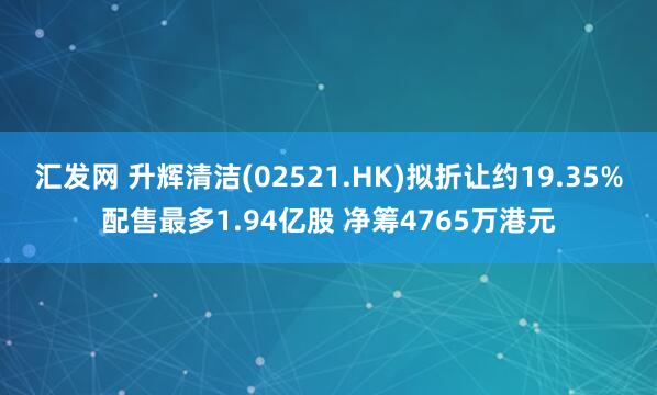 汇发网 升辉清洁(02521.HK)拟折让约19.35%配售最多1.94亿股 净筹4765万港元