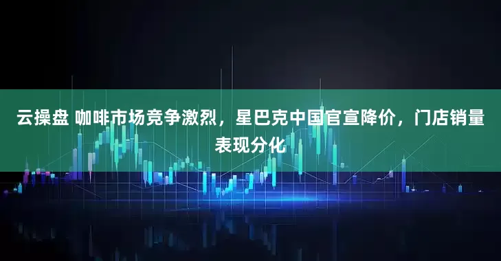 云操盘 咖啡市场竞争激烈，星巴克中国官宣降价，门店销量表现分化
