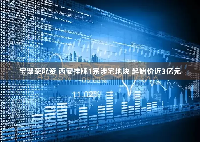宝聚荣配资 西安挂牌1宗涉宅地块 起始价近3亿元