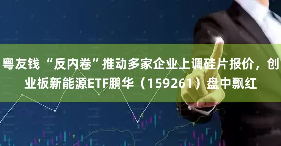 粤友钱 “反内卷”推动多家企业上调硅片报价，创业板新能源ETF鹏华（159261）盘中飘红