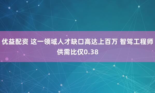 优益配资 这一领域人才缺口高达上百万 智驾工程师供需比仅0.38