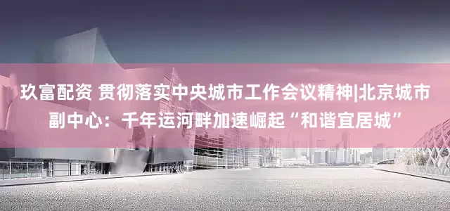 玖富配资 贯彻落实中央城市工作会议精神|北京城市副中心：千年运河畔加速崛起“和谐宜居城”