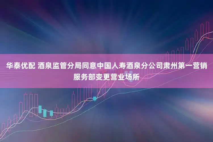 华泰优配 酒泉监管分局同意中国人寿酒泉分公司肃州第一营销服务部变更营业场所