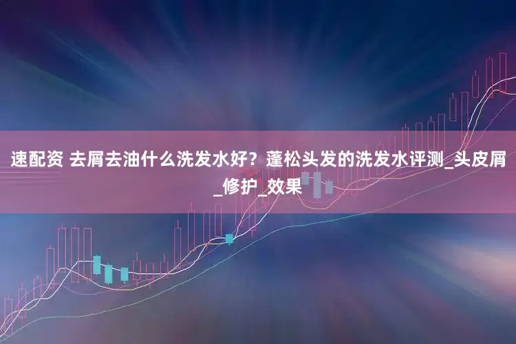 速配资 去屑去油什么洗发水好？蓬松头发的洗发水评测_头皮屑_修护_效果