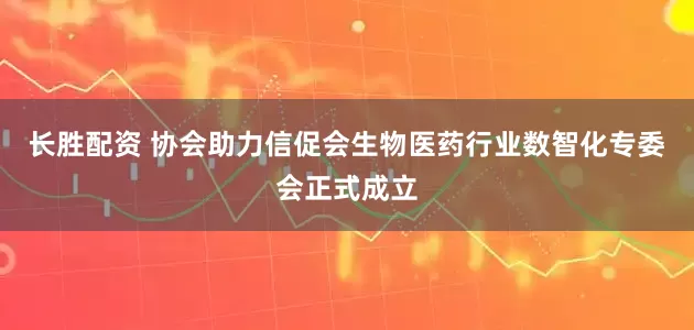 长胜配资 协会助力信促会生物医药行业数智化专委会正式成立