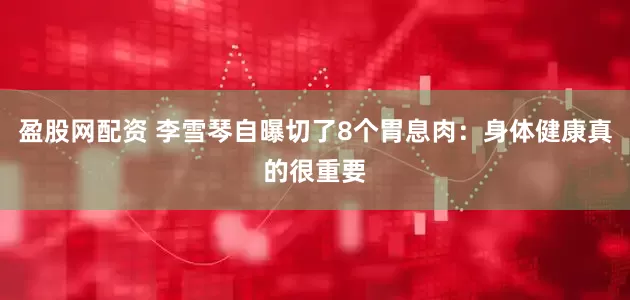 盈股网配资 李雪琴自曝切了8个胃息肉：身体健康真的很重要