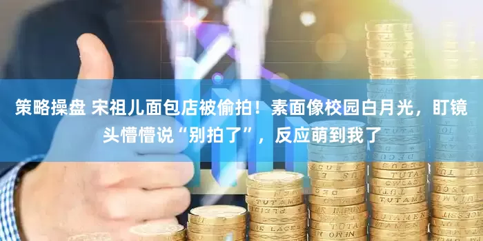 策略操盘 宋祖儿面包店被偷拍！素面像校园白月光，盯镜头懵懵说“别拍了”，反应萌到我了