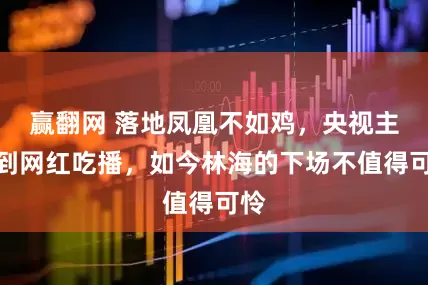 赢翻网 落地凤凰不如鸡，央视主持到网红吃播，如今林海的下场不值得可怜