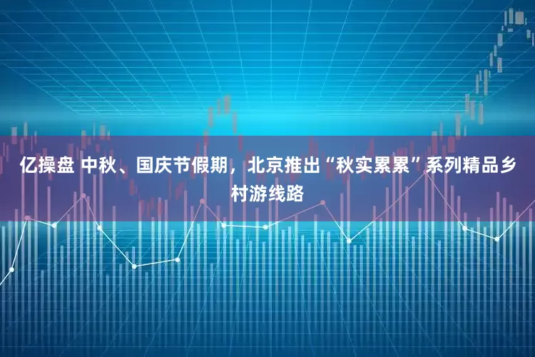 亿操盘 中秋、国庆节假期，北京推出“秋实累累”系列精品乡村游线路