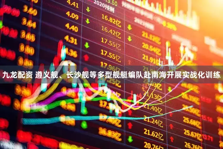 九龙配资 遵义舰、长沙舰等多型舰艇编队赴南海开展实战化训练