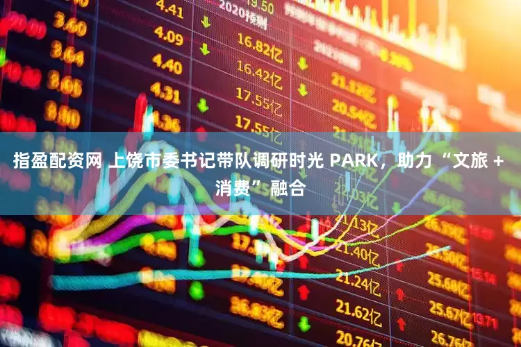 指盈配资网 上饶市委书记带队调研时光 PARK，助力 “文旅 + 消费” 融合